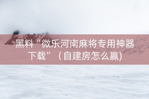 黑料“微乐河南麻将专用神器下载”（自建房怎么赢)