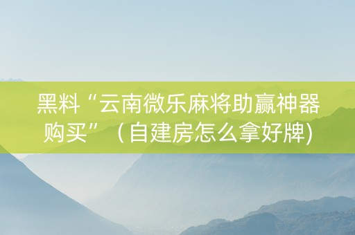 黑料“云南微乐麻将助赢神器购买”（自建房怎么拿好牌)