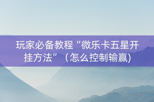 玩家必备教程“微乐卡五星开挂方法”（怎么控制输赢)