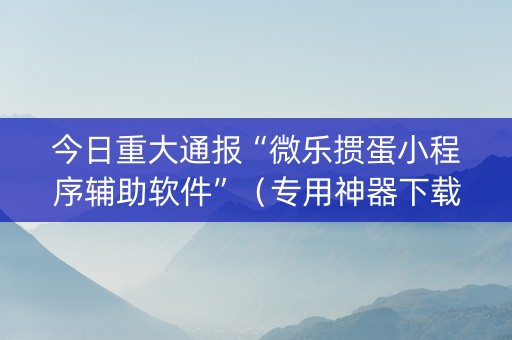 今日重大通报“微乐掼蛋小程序辅助软件”（专用神器下载)