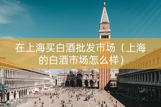 在上海买白酒批发市场（上海的白酒市场怎么样）