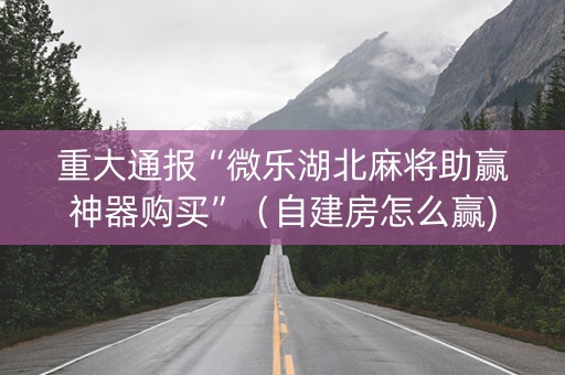 重大通报“微乐湖北麻将助赢神器购买”（自建房怎么赢)