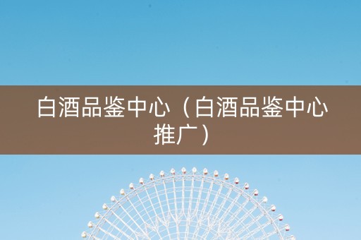 白酒品鉴中心（白酒品鉴中心推广）