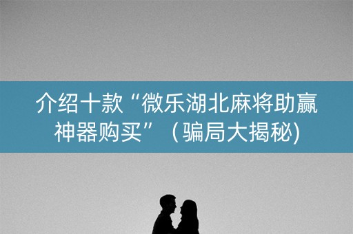 介绍十款“微乐湖北麻将助赢神器购买”（骗局大揭秘)