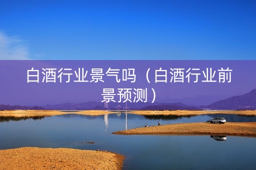 白酒行业景气吗（白酒行业前景预测）
