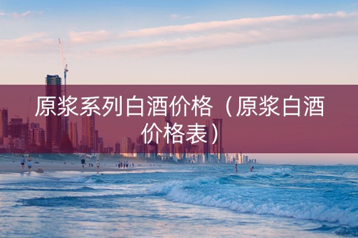 原浆系列白酒价格（原浆白酒价格表）