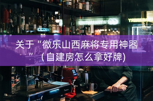 关于“微乐山西麻将专用神器”（自建房怎么拿好牌)