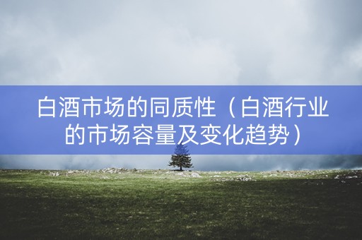 白酒市场的同质性（白酒行业的市场容量及变化趋势）