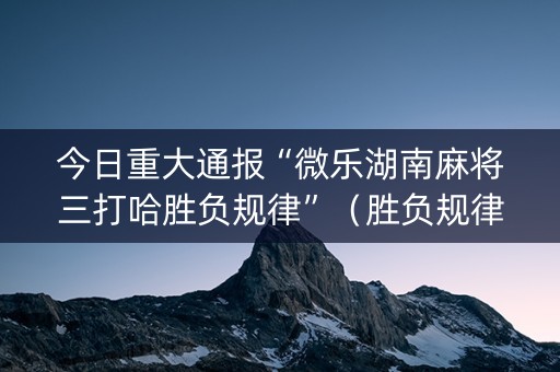 今日重大通报“微乐湖南麻将三打哈胜负规律”（胜负规律拿好牌)