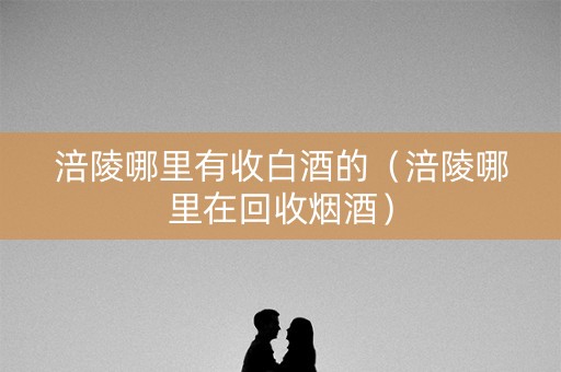 涪陵哪里有收白酒的（涪陵哪里在回收烟酒）