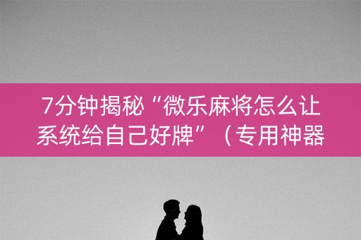 7分钟揭秘“微乐麻将怎么让系统给自己好牌”（专用神器)