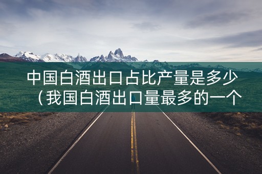中国白酒出口占比产量是多少（我国白酒出口量最多的一个品种）