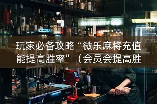 玩家必备攻略“微乐麻将充值能提高胜率”（会员会提高胜率吗)