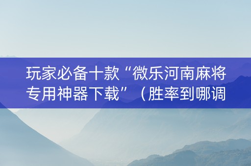 玩家必备十款“微乐河南麻将专用神器下载”（胜率到哪调)
