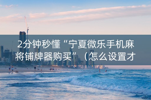 2分钟秒懂“宁夏微乐手机麻将铺牌器购买”（怎么设置才能赢)