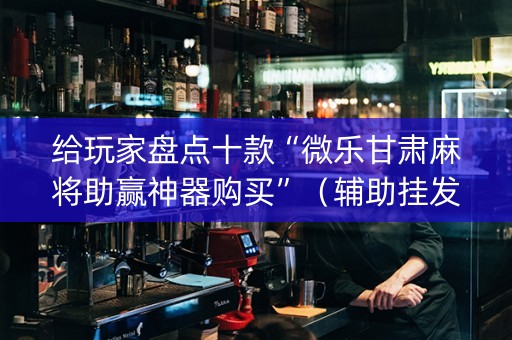 给玩家盘点十款“微乐甘肃麻将助赢神器购买”（辅助挂发牌规律)