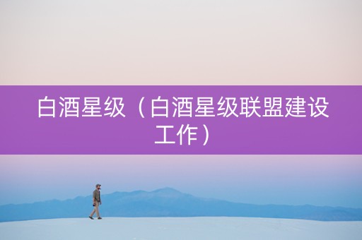 白酒星级（白酒星级联盟建设工作）