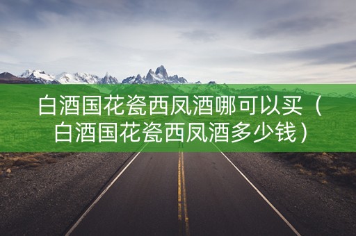 白酒国花瓷西凤酒哪可以买（白酒国花瓷西凤酒多少钱）