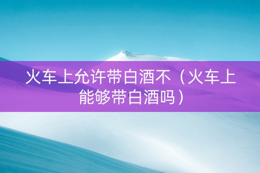 火车上允许带白酒不（火车上能够带白酒吗）