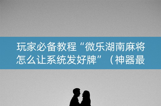 玩家必备教程“微乐湖南麻将怎么让系统发好牌”（神器最新免费)
