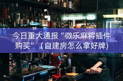 今日重大通报“微乐麻将插件购买”（自建房怎么拿好牌)