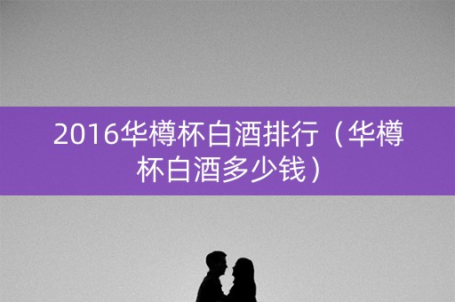 2016华樽杯白酒排行（华樽杯白酒多少钱）