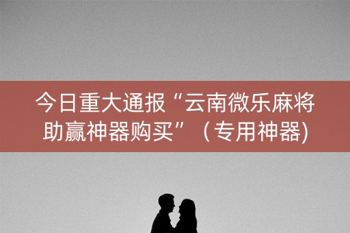 今日重大通报“云南微乐麻将助赢神器购买”（专用神器)