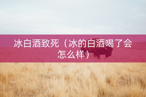 冰白酒致死（冰的白酒喝了会怎么样）
