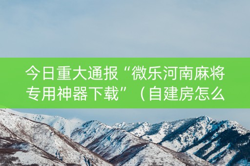 今日重大通报“微乐河南麻将专用神器下载”（自建房怎么赢)