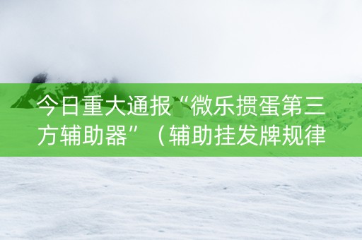 今日重大通报“微乐掼蛋第三方辅助器”（辅助挂发牌规律)