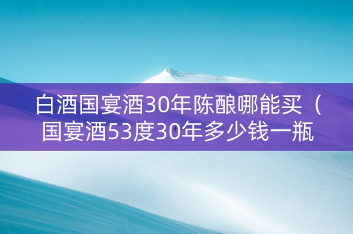 白酒国宴酒30年陈酿哪能买（国宴酒53度30年多少钱一瓶）