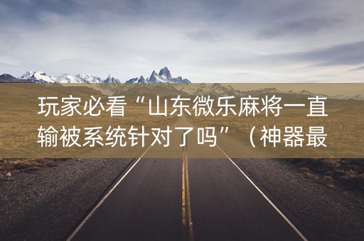 玩家必看“山东微乐麻将一直输被系统针对了吗”（神器最新免费)