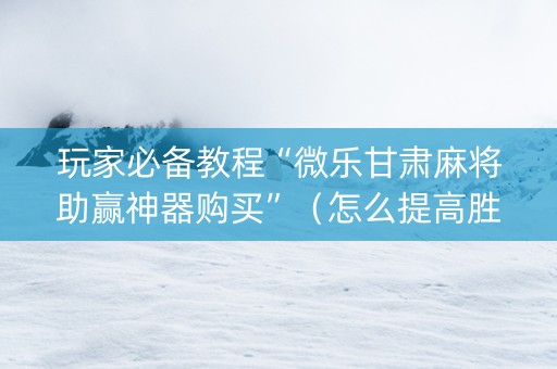玩家必备教程“微乐甘肃麻将助赢神器购买”（怎么提高胜率)
