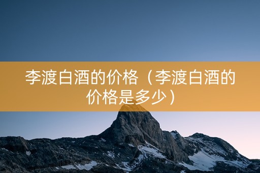 李渡白酒的价格（李渡白酒的价格是多少）