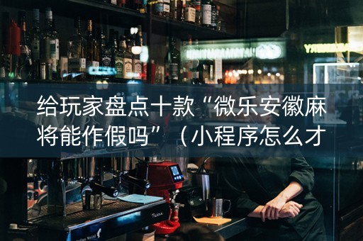 给玩家盘点十款“微乐安徽麻将能作假吗”（小程序怎么才会赢)