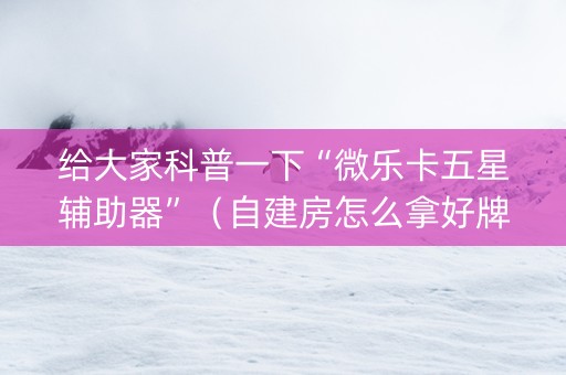 给大家科普一下“微乐卡五星辅助器”（自建房怎么拿好牌)