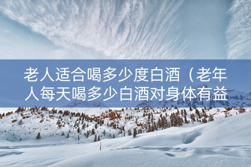 老人适合喝多少度白酒（老年人每天喝多少白酒对身体有益）