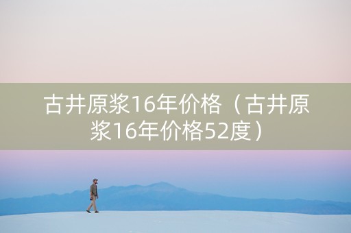 古井原浆16年价格（古井原浆16年价格52度）