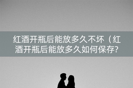 红酒开瓶后能放多久不坏（红酒开瓶后能放多久如何保存?）