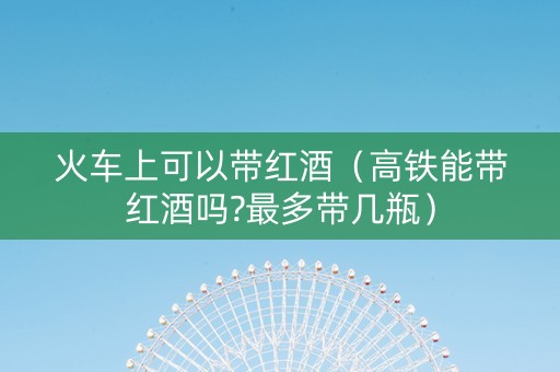 火车上可以带红酒（高铁能带红酒吗?最多带几瓶）