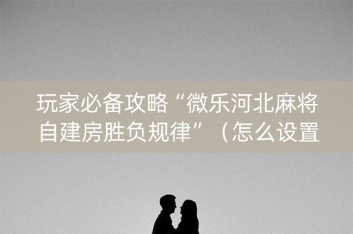 玩家必备攻略“微乐河北麻将自建房胜负规律”（怎么设置才能赢)