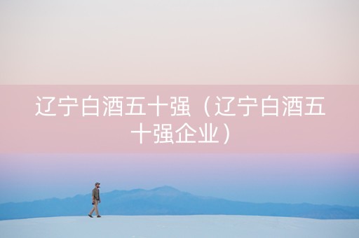 辽宁白酒五十强（辽宁白酒五十强企业）