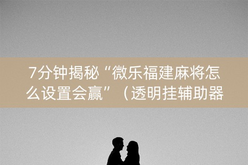 7分钟揭秘“微乐福建麻将怎么设置会赢”（透明挂辅助器)