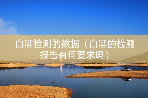 白酒检测的数据（白酒的检测报告有何要求吗）