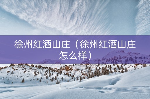 徐州红酒山庄（徐州红酒山庄怎么样）