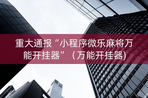 重大通报“小程序微乐麻将万能开挂器”（万能开挂器)