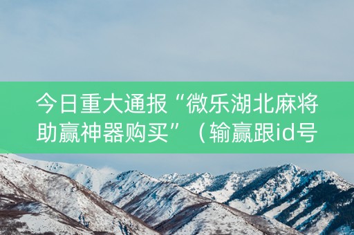 今日重大通报“微乐湖北麻将助赢神器购买”（输赢跟id号有关系吗)