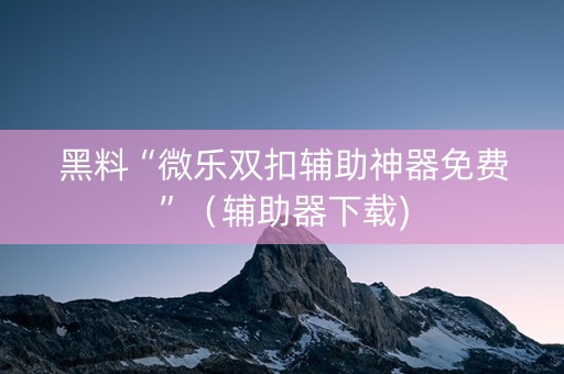 黑料“微乐双扣辅助神器免费”（辅助器下载)