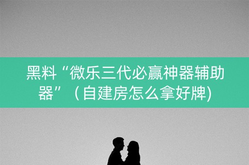 黑料“微乐三代必赢神器辅助器”（自建房怎么拿好牌)