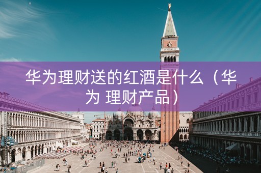 华为理财送的红酒是什么（华为 理财产品）